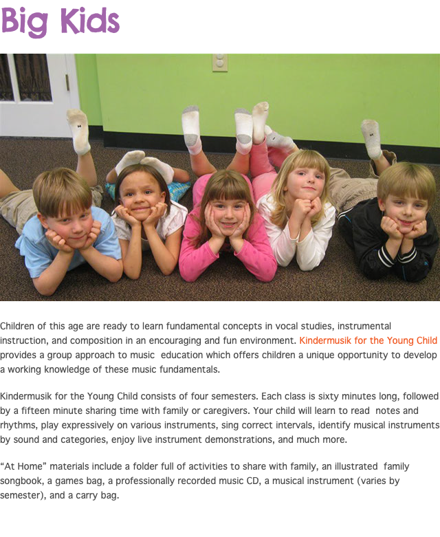 Big Kids ﷯ Children of this age are ready to learn fundamental concepts in vocal studies, instrumental instruction, and composition in an encouraging and fun environment. Kindermusik for the Young Child provides a group approach to music education which offers children a unique opportunity to develop a working knowledge of these music fundamentals. Kindermusik for the Young Child consists of four semesters. Each class is sixty minutes long, followed by a fifteen minute sharing time with family or caregivers. Your child will learn to read notes and rhythms, play expressively on various instruments, sing correct intervals, identify musical instruments by sound and categories, enjoy live instrument demonstrations, and much more. “At Home” materials include a folder full of activities to share with family, an illustrated family songbook, a games bag, a professionally recorded music CD, a musical instrument (varies by semester), and a carry bag.