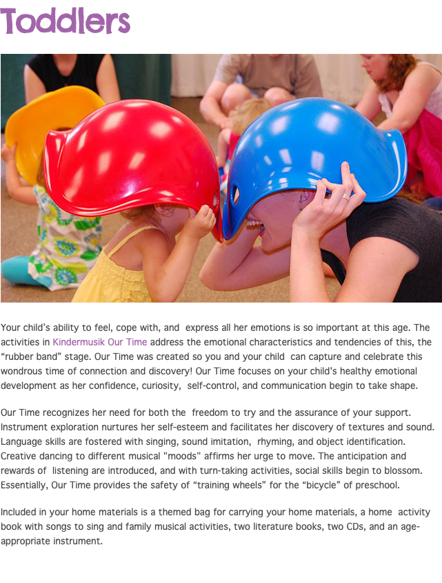 Toddlers ﷯ Your child’s ability to feel, cope with, and express all her emotions is so important at this age. The activities in Kindermusik Our Time address the emotional characteristics and tendencies of this, the “rubber band” stage. Our Time was created so you and your child can capture and celebrate this wondrous time of connection and discovery! Our Time focuses on your child's healthy emotional development as her confidence, curiosity, self-control, and communication begin to take shape. Our Time recognizes her need for both the freedom to try and the assurance of your support. Instrument exploration nurtures her self-esteem and facilitates her discovery of textures and sound. Language skills are fostered with singing, sound imitation, rhyming, and object identification. Creative dancing to different musical "moods" affirms her urge to move. The anticipation and rewards of listening are introduced, and with turn-taking activities, social skills begin to blossom. Essentially, Our Time provides the safety of “training wheels” for the “bicycle” of preschool. Included in your home materials is a themed bag for carrying your home materials, a home activity book with songs to sing and family musical activities, two literature books, two CDs, and an age-appropriate instrument.
