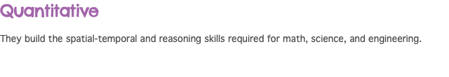 Quantitative They build the spatial-temporal and reasoning skills required for math, science, and engineering.