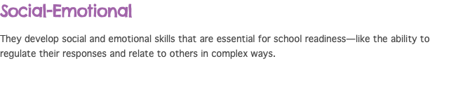 Social-Emotional They develop social and emotional skills that are essential for school readiness—like the ability to regulate their responses and relate to others in complex ways.