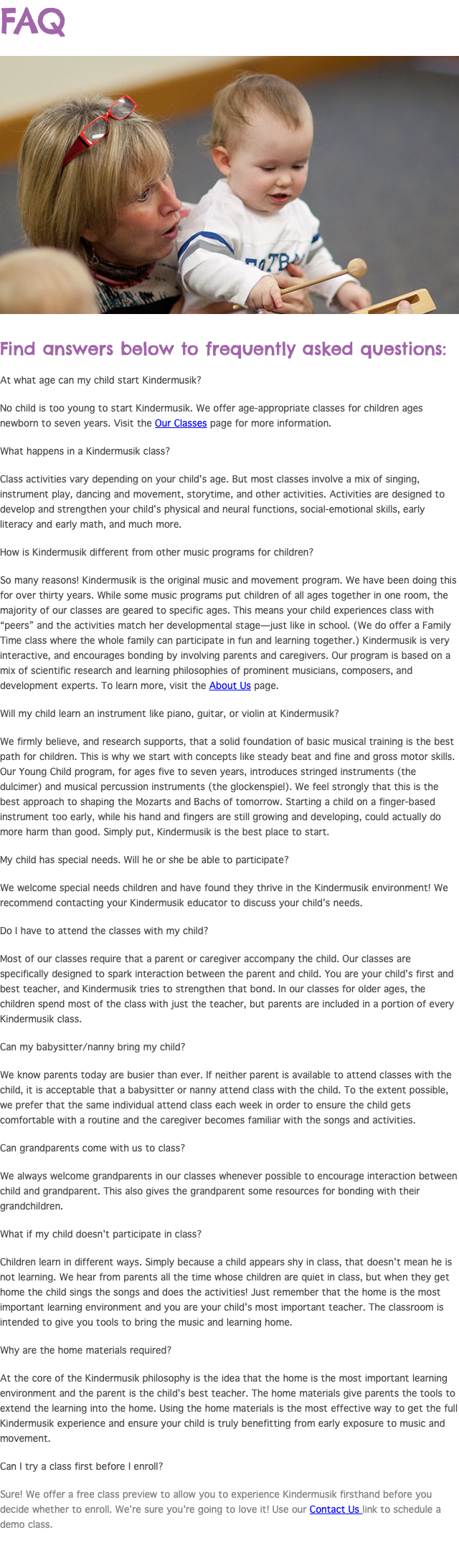 FAQ ﷯ Find answers below to frequently asked questions: At what age can my child start Kindermusik? No child is too young to start Kindermusik. We offer age-appropriate classes for children ages newborn to seven years. Visit the Our Classes page for more information. What happens in a Kindermusik class? Class activities vary depending on your child's age. But most classes involve a mix of singing, instrument play, dancing and movement, storytime, and other activities. Activities are designed to develop and strengthen your child's physical and neural functions, social-emotional skills, early literacy and early math, and much more. How is Kindermusik different from other music programs for children? So many reasons! Kindermusik is the original music and movement program. We have been doing this for over thirty years. While some music programs put children of all ages together in one room, the majority of our classes are geared to specific ages. This means your child experiences class with “peers” and the activities match her developmental stage—just like in school. (We do offer a Family Time class where the whole family can participate in fun and learning together.) Kindermusik is very interactive, and encourages bonding by involving parents and caregivers. Our program is based on a mix of scientific research and learning philosophies of prominent musicians, composers, and development experts. To learn more, visit the About Us page. Will my child learn an instrument like piano, guitar, or violin at Kindermusik? We firmly believe, and research supports, that a solid foundation of basic musical training is the best path for children. This is why we start with concepts like steady beat and fine and gross motor skills. Our Young Child program, for ages five to seven years, introduces stringed instruments (the dulcimer) and musical percussion instruments (the glockenspiel). We feel strongly that this is the best approach to shaping the Mozarts and Bachs of tomorrow. Starting a child on a finger-based instrument too early, while his hand and fingers are still growing and developing, could actually do more harm than good. Simply put, Kindermusik is the best place to start. My child has special needs. Will he or she be able to participate? We welcome special needs children and have found they thrive in the Kindermusik environment! We recommend contacting your Kindermusik educator to discuss your child's needs. Do I have to attend the classes with my child? Most of our classes require that a parent or caregiver accompany the child. Our classes are specifically designed to spark interaction between the parent and child. You are your child's first and best teacher, and Kindermusik tries to strengthen that bond. In our classes for older ages, the children spend most of the class with just the teacher, but parents are included in a portion of every Kindermusik class. Can my babysitter/nanny bring my child? We know parents today are busier than ever. If neither parent is available to attend classes with the child, it is acceptable that a babysitter or nanny attend class with the child. To the extent possible, we prefer that the same individual attend class each week in order to ensure the child gets comfortable with a routine and the caregiver becomes familiar with the songs and activities. Can grandparents come with us to class? We always welcome grandparents in our classes whenever possible to encourage interaction between child and grandparent. This also gives the grandparent some resources for bonding with their grandchildren. What if my child doesn't participate in class? Children learn in different ways. Simply because a child appears shy in class, that doesn't mean he is not learning. We hear from parents all the time whose children are quiet in class, but when they get home the child sings the songs and does the activities! Just remember that the home is the most important learning environment and you are your child's most important teacher. The classroom is intended to give you tools to bring the music and learning home. Why are the home materials required? At the core of the Kindermusik philosophy is the idea that the home is the most important learning environment and the parent is the child's best teacher. The home materials give parents the tools to extend the learning into the home. Using the home materials is the most effective way to get the full Kindermusik experience and ensure your child is truly benefitting from early exposure to music and movement. Can I try a class first before I enroll? Sure! We offer a free class preview to allow you to experience Kindermusik firsthand before you decide whether to enroll. We're sure you're going to love it! Use our Contact Us link to schedule a demo class.