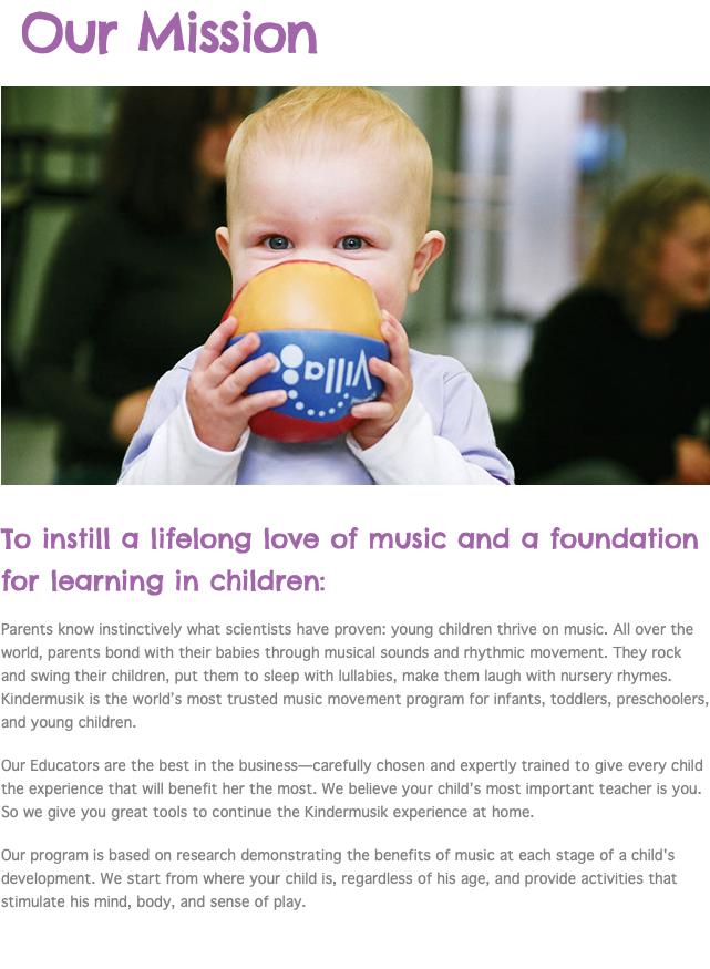  Our Mission ﷯ To instill a lifelong love of music and a foundation for learning in children: Parents know instinctively what scientists have proven: young children thrive on music. All over the world, parents bond with their babies through musical sounds and rhythmic movement. They rock and swing their children, put them to sleep with lullabies, make them laugh with nursery rhymes. Kindermusik is the world’s most trusted music movement program for infants, toddlers, preschoolers, and young children. Our Educators are the best in the business—carefully chosen and expertly trained to give every child the experience that will benefit her the most. We believe your child's most important teacher is you. So we give you great tools to continue the Kindermusik experience at home. Our program is based on research demonstrating the benefits of music at each stage of a child's development. We start from where your child is, regardless of his age, and provide activities that stimulate his mind, body, and sense of play. 